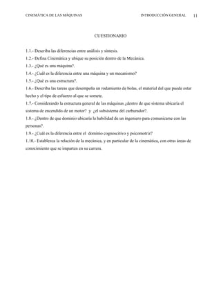 CINEMÁTICA DE LAS MÁQUINAS                                          INTRODUCCIÓN GENERAL             11



                                          CUESTIONARIO


1.1.- Describa las diferencias entre análisis y síntesis.
1.2.- Defina Cinemática y ubique su posición dentro de la Mecánica.
1.3.- ¿Qué es una máquina?.
1.4.- ¿Cuál es la diferencia entre una máquina y un mecanismo?
1.5.- ¿Qué es una estructura?.
1.6.- Describa las tareas que desempeña un rodamiento de bolas, el material del que puede estar
hecho y el tipo de esfuerzo al que se somete.
1.7.- Considerando la estructura general de las máquinas ¿dentro de que sistema ubicaría el
sistema de encendido de un motor? y ¿el subsistema del carburador?.
1.8.- ¿Dentro de que dominio ubicaría la habilidad de un ingeniero para comunicarse con las
personas?.
1.9.- ¿Cuál es la diferencia entre el dominio cognoscitivo y psicomotriz?
1.10.- Establezca la relación de la mecánica, y en particular de la cinemática, con otras áreas de
conocimiento que se imparten en su carrera.
 