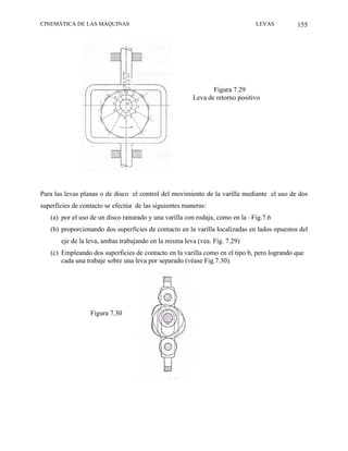 CINEMÁTICA DE LAS MÁQUINAS                                                    LEVAS          155




                                                               Figura 7.29
                                                        Leva de retorno positivo




Para las levas planas o de disco el control del movimiento de la varilla mediante el uso de dos
superficies de contacto se efectúa de las siguientes maneras:
   (a) por el uso de un disco ranurado y una varilla con rodaja, como en la –Fig.7.6
   (b) proporcionando dos superficies de contacto en la varilla localizadas en lados opuestos del
       eje de la leva, ambas trabajando en la misma leva (vea. Fig. 7.29)
   (c) Empleando dos superficies de contacto en la varilla como en el tipo b, pero logrando que
       cada una trabaje sobre una leva por separado (véase Fig.7.30).




                  Figura 7.30
 