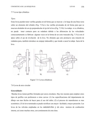 CINEMÁTICA DE LAS MÁQUINAS                                                       LEVAS          156

7.7 Levas tipo cilíndrica


Tipos.
Estas levas pueden tener varillas guiadas en tal forma que se muevan a lo largo de una línea recta
sobre un elemento del cilindro (Fig. 7.31a) o las varillas pivoteadas de tal forma para que se
muevan alrededor de un eje perpendicular al eje de la leva (Fig. 7.31b). La rodaja si es cilíndrica,
no puede      tener contacto puro en rodadura debido a las diferencias de las velocidades
consecuentemente se fabrican algunas veces en la forma de un cono truncado (fig. 7.31c) con el
ápice sobre el eje de revolución de la leva. No obstante que esto promueve una rotación de
rodadura pura, también introduce un empuje indeseable y que tiende a sacar la rodaja fuera de la
leva.




         a)                              b)                                 c)

                            Figura 7.31 Levas cilíndricas

7.8 Levas de arco circular

Generalidades
Muchas levas tienen perfiles formados por arcos circulares. Hay tres razones para emplear estos
tipos de perfiles con preferencia a otras curvas: (1) las especificaciones del departamento de
dibujo son mas fáciles de hacer para el uso del taller; (2) el proceso de manufactura es mas
económico; (3) la leva terminada se puede rectificar con mayor facilidad y mayor presesión. Las
levas de las válvulas empleadas en los automóviles y en otros             motores de combustión
interna, así como muchas otras, con comúnmente de esta clase.
 