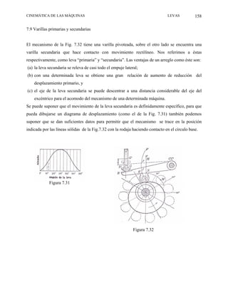 CINEMÁTICA DE LAS MÁQUINAS                                                      LEVAS           158

7.9 Varillas primarias y secundarias


El mecanismo de la Fig. 7.32 tiene una varilla pivoteada, sobre el otro lado se encuentra una
varilla secundaria que hace contacto con movimiento rectilíneo. Nos referimos a éstas
respectivamente, como leva “primaria” y “secundaria”. Las ventajas de un arreglo como éste son:
(a) la leva secundaria se releva de casi todo el empuje lateral;
(b) con una determinada leva se obtiene una gran relación de aumento de reducción del
    desplazamiento primario, y
(c) el eje de la leva secundaria se puede descentrar a una distancia considerable del eje del
    excéntrico para el acomodo del mecanismo de una determinada máquina.
Se puede suponer que el movimiento de la leva secundaria es definidamente específico, para que
pueda dibujarse un diagrama de desplazamiento (como el de la Fig. 7.31) también podemos
suponer que se dan suficientes datos para permitir que el mecanismo se trace en la posición
indicada por las líneas sólidas de la Fig.7.32 con la rodaja haciendo contacto en el círculo base.




             Figura 7.31




                                                             Figura 7.32
 
