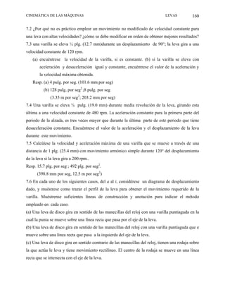 CINEMÁTICA DE LAS MÁQUINAS                                                      LEVAS           160

7.2 ¿Por qué no es práctico emplear un movimiento no modificado de velocidad constante para
una leva con altas velocidades? ¿cómo se debe modificar en orden de obtener mejores resultados?
7.3 una varilla se eleva ½ plg. (12.7 mm)durante un desplazamiento de 90°; la leva gira a una
velocidad constante de 120 rpm.
    (a) encuéntrese la velocidad de la varilla, si es constante. (b) si la varilla se eleva con
        aceleración y desaceleración igual y constante, encuéntrese el valor de la aceleración y
        la velocidad máxima obtenida.
    Resp. (a) 4 pulg. por seg. (101.6 mm por seg)
          (b) 128 pulg. por seg2 ;8 pulg. por seg
              (3.35 m por seg2; 203.2 mm por seg)
7.4 Una varilla se eleva ¾ pulg. (19.0 mm) durante media revolución de la leva, girando esta
última a una velocidad constante de 480 rpm. La aceleración constante para la primera parte del
periodo de la alzada, es tres veces mayor que durante la última parte de este periodo que tiene
desaceleración constante. Encuéntrese el valor de la aceleración y el desplazamiento de la leva
durante este movimiento.
7.5 Calcúlese la velocidad y aceleración máxima de una varilla que se mueve a través de una
distancia de 1 plg. (25.4 mm) con movimiento armónico simple durante 120° del desplazamiento
de la leva si la leva gira a 200 rpm..
Resp. 15.7 plg. por seg ; 492 plg. por seg2.
      (398.8 mm por seg, 12.5 m por seg2)
7.6 En cada uno de los siguientes casos, del a al i, considérese un diagrama de desplazamiento
dado, y muéstrese como trazar el perfil de la leva para obtener el movimiento requerido de la
varilla. Muéstrense suficientes líneas de construcción y anotación para indicar el método
empleado en cada caso.
(a) Una leva de disco gira en sentido de las manecillas del reloj con una varilla puntiaguda en la
cual la punta se mueve sobre una línea recta que pasa por el eje de la leva.
(b) Una leva de disco gira en sentido de las manecillas del reloj con una varilla puntiaguda que e
mueve sobre una línea recta que pasa a la izquierda del eje de la leva.
(c) Una leva de disco gira en sentido contrario de las manecillas del reloj, tienen una rodaja sobre
la que actúa le leva y tiene movimiento rectilíneo. El centro de la rodaja se mueve en una línea
recta que se intersecta con el eje de la leva.
 