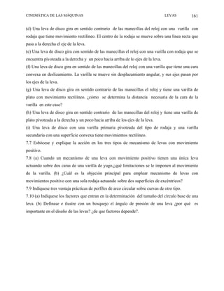 CINEMÁTICA DE LAS MÁQUINAS                                                        LEVAS         161

(d) Una leva de disco gira en sentido contrario de las manecillas del reloj con una varilla con
rodaja que tiene movimiento rectilíneo. El centro de la rodaja se mueve sobre una línea recta que
pasa a la derecha el eje de la leva.
(e) Una leva de disco gira con sentido de las manecillas el reloj con una varilla con rodaja que se
encuentra pivoteada a la derecha y un poco hacia arriba de lo ejes de la leva.
(f) Una leva de disco gira en sentido de las manecillas del reloj con una varilla que tiene una cara
convexa en deslizamiento. La varilla se mueve sin desplazamiento angular, y sus ejes pasan por
los ejes de la leva.
(g) Una leva de disco gira en sentido contrario de las manecillas el reloj y tiene una varilla de
plato con movimiento rectilíneo. ¿cómo se determina la distancia necesaria de la cara de la
varilla en este caso?
(h) Una leva de disco gira en sentido contrario de las manecillas del reloj y tiene una varilla de
plato pivoteada a la derecha y un poco hacia arriba de los ejes de la leva.
(i) Una leva de disco con una varilla primaria pivoteada del tipo de rodaja y una varilla
secundaria con una superficie convexa tiene movimientos rectilíneo.
7.7 Esbócese y explique la acción en los tres tipos de mecanismo de levas con movimiento
positivo.
7.8 (a) Cuando un mecanismo de una leva con movimiento positivo tienen una única leva
actuando sobre dos caras de una varilla de yugo,¿qué limitaciones se le imponen al movimiento
de la varilla. (b) ¿Cuál es la objeción principal para emplear mecanismo de levas con
movimientos positivo con una sola rodaja actuando sobre dos superficies de excéntricos?
7.9 Indíquese tres ventaja prácticas de perfiles de arco circular sobre curvas de otro tipo.
7.10 (a) Indíquese los factores que entran en la determinación del tamaño del círculo base de una
leva. (b) Defínase e ilustre con un bosquejo el ángulo de presión de una leva ¿por qué es
importante en el diseño de las levas? ¿de que factores depende?.
 