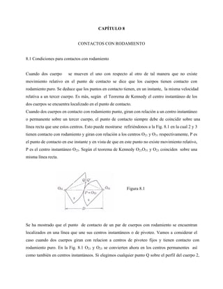 CAPÍTULO 8


                              CONTACTOS CON RODAMIENTO


8.1 Condiciones para contactos con rodamiento


Cuando dos cuerpo       se mueven el uno con respecto al otro de tal manera que no existe
movimiento relativo en el punto de contacto se dice que los cuerpos tienen contacto con
rodamiento puro. Se deduce que los puntos en contacto tienen, en un instante, la misma velocidad
relativa a un tercer cuerpo. Es más, según el Teorema de Kennedy el centro instantáneo de los
dos cuerpos se encuentra localizado en el punto de contacto.
Cuando dos cuerpos en contacto con rodamiento punto, giran con relación a un centro instantáneo
o permanente sobre un tercer cuerpo, el punto de contacto siempre debe de coincidir sobre una
línea recta que une estos centros. Esto puede mostrarse refiriéndonos a la Fig. 8.1 en la cual 2 y 3
tienen contacto con rodamiento y giran con relación a los centros O21 y O31 respectivamente, P es
el punto de contacto en ese instante y en vista de que en este punto no existe movimiento relativo,
P es el centro instantáneo O23. Según el teorema de Kennedy O21O31 y O23 coinciden sobre una
misma línea recta.




                                                          Figura 8.1




Se ha mostrado que el punto de contacto de un par de cuerpos con rodamiento se encuentran
localizados en una línea que une sus centros instantáneos o de pivoteo. Vamos a considerar el
caso cuando dos cuerpos giran con relacion a centros de pivoteo fijos y tienen contacto con
rodamiento puro. En la Fig. 8.1 O21 y O23 se convierten ahora en los centros permanentes así
como también en centros instantáneos. Si elegimos cualquier punto Q sobre el perfil del cuerpo 2,
 