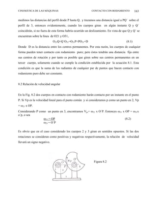 CINEMÁTICA DE LAS MÁQUINAS                                 CONTACTO CON RODAMIENTO             163

medimos las distancias del perfil desde P hasta Q, y trazamos una distancia igual a PQ´ sobre el
perfil de 3, entonces evidentemente, cuando los cuerpos giran        en algún instante Q y Q´
coincidirán, si no fuera de esta forma habría ocurrido un deslizamiento. En vista de que Q y Q´ se
encuentran sobre la línea de O21 y O31,
                             O21Q+Q´O31=O21P+PO31=D                                    (8.1)
Donde D es la distancia entre los centros permanentes. Por esta razón, los cuerpos de cualquier
forma pueden tener contacto con rodamiento puro; pero éstos tendrán una distancia fija entre
sus centros de rotación y por tanto es posible que giren sobre sus centros permanentes en un
tercer cuerpo, solamente cuando se cumple la condición establecida por la ecuación 8.1. Esta
condición es que la suma de los radiantes de cualquier par de puntos que hacen contacto con
rodamiento puro debe ser constante.


8.2 Relación de velocidad angular


En la Fig. 8.2 dos cuerpos en contacto con rodamiento harán contacto por un instante en el punto
P. Si Vp es la velocidad lineal para el punto común y si consideramos p como un punto en 2, Vp
= ω21 x OP.
Considerando P como un punto en 3, encontramos Vp,= ω31 x O´P. Entonces ω21 x OP = ω31x
o´p, o sea
                  ω31 = OP                                                    (8.2)
                  ω21 = O´P

Es obvio que en el caso considerado los cuerpos 2 y 3 giran en sentidos opuestos. Si las dos
rotaciones se consideran como positivas y negativas respectivamente, la relación de velocidad
llevará un signo negativo.




                                                             Figura 8.2
 