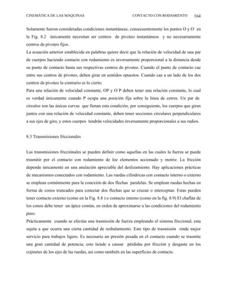 CINEMÁTICA DE LAS MÁQUINAS                                   CONTACTO CON RODAMIENTO            164

Solamente fueron consideradas condiciones instantáneas; consecuentemente los puntos O y O´ en
la Fig. 8.2 únicamente necesitan ser centros de pivoteo instantáneos y no necesariamente
centros de pivoteo fijos.
La ecuación anterior establecida en palabras quiere decir que la relación de velocidad de una par
de cuerpos haciendo contacto con rodamiento es inversamente proporcional a la distancia desde
su punto de contacto hasta sus respectivas centros de pivoteo. Cuando el punto de contacto cae
entre sus centros de pivoteo, deben girar en sentidos opuestos. Cuando cae a un lado de los dos
centros de pivoteo lo contrario es lo cierto.
Para una relación de velocidad constante, OP y O´P deben tener una relación constante, lo cual
es verdad únicamente cuando P ocupa una posición fija sobre la línea de cetros. Un par de
círculos son las únicas curvas que llenan esta condición; por consiguiente, los cuerpos que giran
juntos con una relación de velocidad constante, deben tener secciones circulares perpendiculares
a sus ejes de giro, y estos cuerpos tendrán velocidades inversamente proporcionales a sus radios.


8.3 Transmisiones friccionales


Las transmisiones fricciónales se pueden definir como aquellas en las cuales la fuerza se puede
trasmitir por el contacto con rodamiento de loe elementos accionado y motriz. La fricción
depende únicamente en una anulación apreciable del deslizamiento. Hay aplicaciones prácticas
de mecanismos conectados con rodamiento. Las ruedas cilíndricas con contacto interno o externo
se emplean comúnmente para la conexión de dos flechas paralelas. Se emplean ruedas hechas en
forma de conos truncados para conectar dos flechas que se cruzan o interceptan. Estas pueden
tener contacto externo (como en la Fig. 8.8 ) o contacto interno (como en la fig. 8.9) El chaflán de
los conos debe tener un ápice común, en orden de aproximarse a las condiciones del rodamiento
puro.
Prácticamente cuando se efectúa una trasmisión de fuerza empleando el sistema friccional, esta
sujeta a que ocurra una cierta cantidad de resbalamiento. Este tipo de trasmisión rinde mejor
servicio para trabajos ligero. Es necesario un presión pesada en el contacto cuando se trasmite
una gran cantidad de potencia; esto tiende a causar pérdidas por fricción y desgaste en los
cojinetes de los ejes de las ruedas, así como también en las superficies de contacto.
 