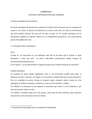 CAPÍTULO 2
                           ANÁLISIS TOPOLÓGICO DE MECANISMOS


Concepto topológico de mecanismos


El estudio topológico de mecanismos comprende el análisis de los elementos que lo componen en
cuanto a: sus formas, el número de elementos, las uniones entre ellos, los tipos de movimientos
que éstos pueden efectuar, las leyes por las que se rigen, etc. El estudio topológico de los
mecanismos engloba los aspectos relativos a su configuración geométrica y las consecuencias
que de ella puedan derivarse.


2.1 Conceptos básicos topológicos


Pieza
Cuando en un mecanismo se van separando cada una de las partes que lo forman, se llega
finalmente a tener una serie            de partes indivisibles, generalmente rígidas (aunque no
necesariamente) llamadas piezas.
En la Figura 2.1 se ha representado el conjunto de piezas que forman la biela de un automóvil§.


Eslabón (miembro)
Un conjunto de piezas unidas rígidamente entre sí, sin movimiento posible entre ellas, se
denomina eslabón o miembro. En Figura 2.2 se presenta el eslabón biela de un motor alternativo.
Una vez acopladas las piezas, forman un conjunto rígido, actuando, desde el punto de vista
topológico (y también cinemático y dinámico), como un solo miembro o eslabón.
Un eslabón es un elemento de una máquina o mecanismo que conecta a otros elementos y que
tiene movimiento relativo a ellos.
Un eslabón o miembro puede servir de soporte, como guía de otros eslabones, para transmitir
movimientos o bien funcionar de las tres formas.




§
    Un automóvil de serie llega a tener un promedio de 16,000 piezas.
 