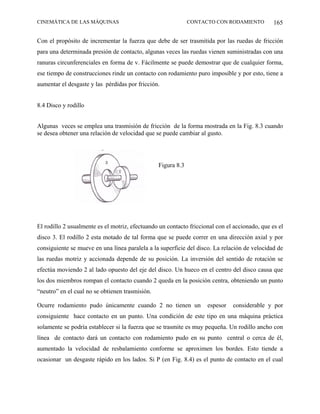 CINEMÁTICA DE LAS MÁQUINAS                                    CONTACTO CON RODAMIENTO          165

Con el propósito de incrementar la fuerza que debe de ser trasmitida por las ruedas de fricción
para una determinada presión de contacto, algunas veces las ruedas vienen suministradas con una
ranuras circunferenciales en forma de v. Fácilmente se puede demostrar que de cualquier forma,
ese tiempo de construcciones rinde un contacto con rodamiento puro imposible y por esto, tiene a
aumentar el desgaste y las pérdidas por fricción.


8.4 Disco y rodillo


Algunas veces se emplea una trasmisión de fricción de la forma mostrada en la Fig. 8.3 cuando
se desea obtener una relación de velocidad que se puede cambiar al gusto.




                                                 Figura 8.3




El rodillo 2 usualmente es el motriz, efectuando un contacto friccional con el accionado, que es el
disco 3. El rodillo 2 esta motado de tal forma que se puede correr en una dirección axial y por
consiguiente se mueve en una línea paralela a la superficie del disco. La relación de velocidad de
las ruedas motriz y accionada depende de su posición. La inversión del sentido de rotación se
efectúa moviendo 2 al lado opuesto del eje del disco. Un hueco en el centro del disco causa que
los dos miembros rompan el contacto cuando 2 queda en la posición centra, obteniendo un punto
“neutro” en el cual no se obtienen trasmisión.

Ocurre rodamiento pudo únicamente cuando 2 no tienen un             espesor   considerable y por
consiguiente hace contacto en un punto. Una condición de este tipo en una máquina práctica
solamente se podría establecer si la fuerza que se trasmite es muy pequeña. Un rodillo ancho con
línea de contacto dará un contacto con rodamiento pudo en su punto central o cerca de él,
aumentado la velocidad de resbalamiento conforme se aproximen los bordes. Esto tiende a
ocasionar un desgaste rápido en los lados. Si P (en Fig. 8.4) es el punto de contacto en el cual
 