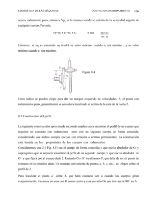 CINEMÁTICA DE LAS MÁQUINAS                                 CONTACTO CON RODAMIENTO           166

ocurre rodamiento puro, entonces Vp, es la misma cuando se calcula de la velocidad angular de
cualquier cuerpo, Por esto,

                              vp=ω2 x r2=ω3 x r3        o sea      ω2= r3
                                                                   ω3 r2

Entonces si ω2 es constante ω3 tendrá su valor máximo cuando r3 sea mínimo , y su valor
mínimo cuando r3 sea máximo.




                                                    Figura 8.4




Estos radios se pueden elegir para dar un margen requerido de velocidades. P, el punto con
rodamientos puro, generalmente se considera localizado al centro de la cara de la rueda 2.


8.5 Construcción del perfil


La siguiente construcción aproximada su puede emplear para encontrar el perfil de un cuerpo que
requiere un contacto con rodamiento         puro con un segundo cuerpo de forma conocida,
considerando que ambos cuerpos oscilan con relación a centros permanentes. La construcción
esta basada en las    propiedades de los cuerpos con rodamientos.
Consideremos que 2 ( Fig. 8.5) sea el cuerpo de forma conocida y que oscila alrededor de O, y
supongamos que se requiere encontrar el perfil de un segundo cuerpo 3, que oscila alrededor de
O´ y que fijara con el cuerpo dado 2. Uniendo O y O´ localizamos P, que debe de ser el punto de
contacto en la posición dada. Un numero conveniente de puntos a, b, c, etc... se eligen sobre el
perfil de 2.

Para localizar el punto a´ sobre 3, que hará contacto con a cuando los cuerpos giren
conjuntamente, trazamos un arco con O como centro y con un radio Oa que intersecta OO´ en A.
 