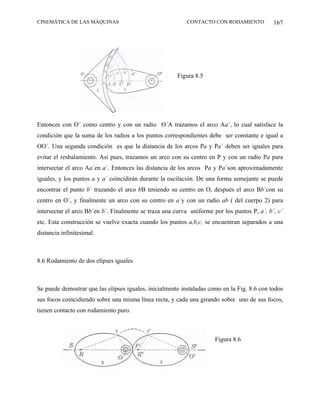 CINEMÁTICA DE LAS MÁQUINAS                                 CONTACTO CON RODAMIENTO           167




                                                       Figura 8.5




Entonces con O´ como centro y con un radio O´A trazamos el arco Aa´, lo cual satisface la
condición que la suma de los radios a los puntos correspondientes debe ser constante e igual a
OO´. Una segunda condición es que la distancia de los arcos Pa y Pa´ deben ser iguales para
evitar el resbalamiento. Así pues, trazamos un arco con su centro en P y con un radio Pa para
intersectar el arco Aa´en a´. Entonces las distancia de los arcos Pa y Pa´son aproximadamente
iguales, y los puntos a y a´ coincidirán durante la oscilación. De una forma semejante se puede
encontrar el punto b´ trazando el arco bB teniendo su centro en O, después el arco Bb´con su
centro en O´, y finalmente un arco con su centro en a´y con un radio ab ( del cuerpo 2) para
intersectar el arco Bb´en b´. Finalmente se traza una curva uniforme por los puntos P, a´, b´, c´
etc. Esta construcción se vuelve exacta cuando los puntos a,b,c, se encuentran separados a una
distancia infinitesimal.



8.6 Rodamiento de dos elipses iguales



Se puede demostrar que las elipses iguales, inicialmente instaladas como en la Fig. 8.6 con todos
sus focos coincidiendo sobre una misma línea recta, y cada una girando sobre uno de sus focos,
tienen contacto con rodamiento puro.



                                                                      Figura 8.6
 
