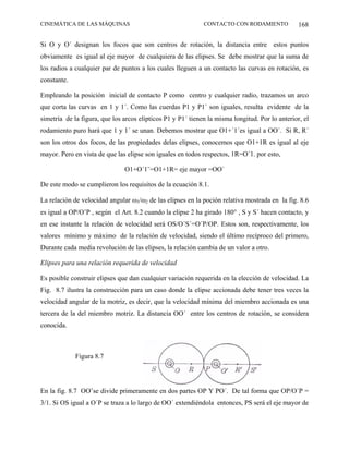 CINEMÁTICA DE LAS MÁQUINAS                                   CONTACTO CON RODAMIENTO             168

Si O y O´ designan los focos que son centros de rotación, la distancia entre estos puntos
obviamente es igual al eje mayor de cualquiera de las elipses. Se debe mostrar que la suma de
los radios a cualquier par de puntos a los cuales lleguen a un contacto las curvas en rotación, es
constante.

Empleando la posición inicial de contacto P como centro y cualquier radio, trazamos un arco
que corta las curvas en 1 y 1´. Como las cuerdas P1 y P1´ son iguales, resulta evidente de la
simetría de la figura, que los arcos elípticos P1 y P1´ tienen la misma longitud. Por lo anterior, el
rodamiento puro hará que 1 y 1´ se unan. Debemos mostrar que O1+´1´es igual a OO´. Si R, R´
son los otros dos focos, de las propiedades delas elipses, conocemos que O1+1R es igual al eje
mayor. Pero en vista de que las elipse son iguales en todos respectos, 1R=O´1. por esto,

                               O1+O´1¨=O1+1R= eje mayor =OO´

De este modo se cumplieron los requisitos de la ecuación 8.1.

La relación de velocidad angular ω3/ω2 de las elipses en la poción relativa mostrada en la fig. 8.6
es igual a OP/O’P , según el Art. 8.2 cuando la elipse 2 ha girado 180° , S y S´ hacen contacto, y
en ese instante la relación de velocidad será OS/O´S´=O´P/OP. Estos son, respectivamente, los
valores mínimo y máximo de la relación de velocidad, siendo el último recíproco del primero,
Durante cada media revolución de las elipses, la relación cambia de un valor a otro.

Elipses para una relación requerida de velocidad

Es posible construir elipses que dan cualquier variación requerida en la elección de velocidad. La
Fig. 8.7 ilustra la construcción para un caso donde la elipse accionada debe tener tres veces la
velocidad angular de la motriz, es decir, que la velocidad mínima del miembro accionada es una
tercera de la del miembro motriz. La distancia OO´ entre los centros de rotación, se considera
conocida.



             Figura 8.7




En la fig. 8.7 OO’se divide primeramente en dos partes OP Y PO´. De tal forma que OP/O´P =
3/1. Si OS igual a O´P se traza a lo largo de OO´ extendiéndola entonces, PS será el eje mayor de
 