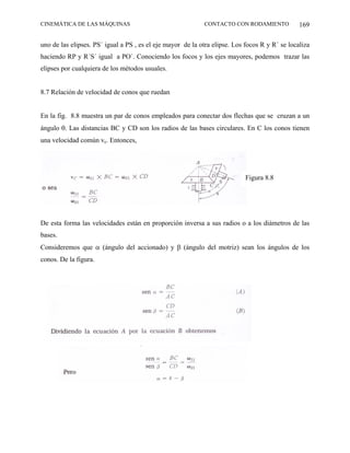CINEMÁTICA DE LAS MÁQUINAS                                  CONTACTO CON RODAMIENTO             169

uno de las elipses. PS´ igual a PS , es el eje mayor de la otra elipse. Los focos R y R´ se localiza
haciendo RP y R´S´ igual a PO´. Conociendo los focos y los ejes mayores, podemos trazar las
elipses por cualquiera de los métodos usuales.


8.7 Relación de velocidad de conos que ruedan


En la fig. 8.8 muestra un par de conos empleados para conectar dos flechas que se cruzan a un
ángulo θ. Las distancias BC y CD son los radios de las bases circulares. En C los conos tienen
una velocidad común vc. Entonces,




                                                                            Figura 8.8




De esta forma las velocidades están en proporción inversa a sus radios o a los diámetros de las
bases.
Consideremos que α (ángulo del accionado) y β (ángulo del motriz) sean los ángulos de los
conos. De la figura.
 