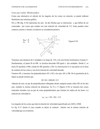 CINEMÁTICA DE LAS MÁQUINAS                                  CONTACTO CON RODAMIENTO       171

Conos que ruedan. Método gráfico
Como una alternativa al cálculo de los ángulos de los conos en rotación, se puede elaborar
fácilmente una solución gráfica.
OA y OB (fig. 8.10) representa los ejes de dos flechas que se intersectan y que deben de ser
conectadas por conos que ruedan con una relación de velocidad de 5:2. Estas pueden tener
contacto externo o interno; el anterior se considerará primero.




              wm = 5
              wa 2                                                    Figura 8.10




Trazamos una distancia de 5 unidades a lo largo de OA y de esta forma localizamos el punto C.
Similarmente, el punto D en OB se localiza haciendo OD igual a dos unidades. Desde C, se
traza CE paralela a OB y desde D, DE paralela a AO. La intersección E es una punto en la línea
de contacto de los conos y nos da la relación de velocidad deseada.
Unamos OE y tracemos las perpendiculares EF y EG a los ejes AO y OB. De la geometría de la
figura se puede mostrar que
                                      EF: EG =OD:OC=2:5
Además de esto, un par de perpendiculares dibujadas desde cualquier punto sobre OE en los dos
ejes, tendrán la misma relación de distancias. En X y Y (figura 8.10) se muestra dos conos
truncados trazados con un par de estas perpendiculares que forman los radios de las bases. La
relación de velocidad es
                                       ωy : ωx = EF : EG = 2:5


Los ángulos de los conos que dan la relación de velocidad especificada son AOE y EOB.
La fig. 8.11 ilustra el caso cuando se desea el contacto interno con la misma relación de
velocidad que en el anterior.
 