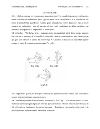 CINEMÁTICA DE LAS MÁQUINAS                                     CONTACTO CON RODAMIENTO        173

                                        CUESTIONARIO
8.1 a) ¿Qué se entiende por contacto con rodamiento puro? (b) cuando dos cuerpos cualesquiera
tienen contacto con rodamiento puro, ¿qué se puede decir con referencia a la localización del
punto de contacto? (c) cuando dos cuerpos giran alrededor de centros de pivoteo fijos y tienen
contacto de rodamiento puro el uno con el otro, ¿qué condiciones se deben satisfacer con
referencia a sus perfiles? Compruébese lo establecido.
8.2 En las fig. P8.2 de la a a la c muéstrese como se encuéntrale perfil de un cuerpo que gira
con relación a un centro de pivoteo B, el cual tendrá contacto con rodamiento puro con el cuerpo
que gira con relación al centro de pivoteo fijo A. Calcúlese la relación de velocidad angular
cuando el punto de contacto se encuentra en P y en Q.




                        Fig. p8.2a                Fig. p8.2b




                                     Fig. p8.2c



8.3 Compruébese que un par de elipses idénticas que giran alrededor de centros fijos en sus focos
pueden tener contacto con rodamiento puro.
8.4 Dos flechas paralelas se encuentran a una distancia de 15 plg. (38.1 cm) de centro a centro.
Deben ser conectadas por elipses en rotación para obtener una relación máxima de velocidad de
4:1 (a) localícese la distancia de sus ejes mayores y la distancia entre sus focos (b) ¿cuál es la
relación mínima de velocidad de las flechas o árboles?
 