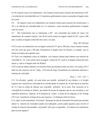 CINEMÁTICA DE LAS MÁQUINAS                                  CONTACTO CON RODAMIENTO            174

8.5 Se requiere conos con rodamientos con contacto externo para conectar dos trasmisores a 60°
y la relación de velocidad debe ser 3:2 muéstrese gráficamente como se encuentra el ángulo entre
los conos.
8.6    Se requiere conos con rodamientos con contacto interno para conectar dos trasmisiones a
30° y la relación de velocidad debe ser 3:1 muéstrese como encontrar gráficamente el ángulo
entre los conos.
8.7    Dos trasmisiones que se intersectan a 60° son conectadas por medio de conos con
rodamientos de contacto externo. Uno de los conos tienen un ángulo central de 20° y gira a 300
rpm. Localice el ángulo central del otro cono y sus rpm.
                                                                               Resp: 40°;160 rpm
8.8 Un cono con rodamiento con un ángulo central de 15° gira a 240 rpm y hace contacto externo
con otro cono que gira a 360 rpm. Encuéntrese el ángulo entre las flechas y el ángulo que se
forma en el ápice del segundo cono.
8.9 Van a ser empleados conos en rodadura con contacto interno para obtener una relación de
velocidad 4:1. El cono menor tiene un ángulo central de 10° ¿cuál es el ángulo central del cono
mayor, y cual es el ángulo entre las flechas?
8.10 Un par de elipses idénticas en rotación tienen una distancia entre sus focos de 4 pulg. (101.5
mm) los ejes mayores son de 7 pulg. (178 mm) de largo. Encuéntrese las relaciónes máximas y
mínimas de velocidad.
                                                                           Resp. 1 : 3.67, 3.67 : 1
8.11 Un elevador grande de cesta tiene una estrella principal de seis dientes y el arreglo
requiere una variación de velocidad de la estrella desde un mínimo de 10 rpm hasta un máximo
de 11.5 rpm en orden de obtener una velocidad uniforme de la cesta. Esta variación en la
velocidad de la estrella se obtiene por medio de un par de engranes que no son circulares y con
superficie primitivas elípticas. Si la distancia de centro a centro de los engranes es de 30 pulg
(76.2 cm) encuéntrese el largo de los ejes mayores y la distancia entre los focos.
8.12 ¿Qué es una transmisión friccional? Bosqueje un tipo de trasmisión friccional que permita
alterar la relación de velocidad cuando esta trabajando ¿como puede ajustarse para invertir el
sentido de rotación del miembro accionado? ¿Por que es imposible el contacto con rodamiento
puro en este engrane?
 
