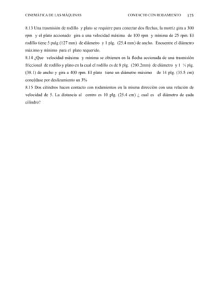CINEMÁTICA DE LAS MÁQUINAS                                 CONTACTO CON RODAMIENTO            175

8.13 Una trasmisión de rodillo y plato se requiere para conectar dos flechas, la motriz gira a 300
rpm y el plato accionado gira a una velocidad máxima de 100 rpm y mínima de 25 rpm. El
rodillo tiene 5 pulg (127 mm) de diámetro y 1 plg. (25.4 mm) de ancho. Encuentre el diámetro
máximo y mínimo para el plato requerido.
8.14 ¿Que velocidad máxima y mínima se obtienen en la flecha accionada de una trasmisión
friccional de rodillo y plato en la cual el rodillo es de 8 plg. (203.2mm) de diámetro y 1 ½ plg.
(38.1) de ancho y gira a 400 rpm. El plato tiene un diámetro máximo         de 14 plg. (35.5 cm)
concédase por deslizamiento un 3%
8.15 Dos cilindros hacen contacto con rodamientos en la misma dirección con una relación de
velocidad de 5. La distancia al centro es 10 plg. (25.4 cm) ¿ cual es el diámetro de cada
cilindro?
 