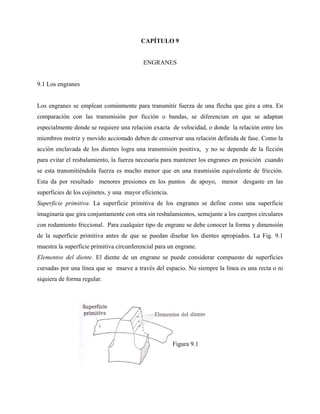 CAPÍTULO 9


                                          ENGRANES


9.1 Los engranes


Los engranes se emplean comúnmente para transmitir fuerza de una flecha que gira a otra. En
comparación con las transmisión por ficción o bandas, se diferencian en que se adaptan
especialmente donde se requiere una relación exacta de velocidad, o donde la relación entre los
miembros motriz y movido accionado deben de conservar una relación definida de fase. Como la
acción enclavada de los dientes logra una transmisión positiva, y no se depende de la ficción
para evitar el resbalamiento, la fuerza necesaria para mantener los engranes en posición cuando
se esta transmitiéndola fuerza es mucho menor que en una trasmisión equivalente de fricción.
Esta da por resultado menores presiones en los puntos de apoyo, menor desgaste en las
superficies de los cojinetes, y una mayor eficiencia.
Superficie primitiva. La superficie primitiva de los engranes se define como una superficie
imaginaria que gira conjuntamente con otra sin resbalamientos, semejante a los cuerpos circulares
con rodamiento friccional. Para cualquier tipo de engrane se debe conocer la forma y dimensión
de la superficie primitiva antes de que se puedan diseñar los dientes apropiados. La Fig. 9.1
muestra la superficie primitiva circunferencial para un engrane.
Elementos del diente. El diente de un engrane se puede considerar compuesto de superficies
cursadas por una línea que se mueve a través del espacio. No siempre la línea es una recta o ni
siquiera de forma regular.




                                                        Figura 9.1
 