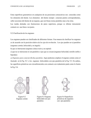 CINEMÁTICA DE LAS MÁQUINAS                                                        ENGRANES        177



Estas superficies generatrices en cualquiera de sus posiciones consecutivas son conocidas como
los elementos del diente. Los elementos del diente siempre conectan puntos correspondientes,
sobre secciones del diente de un engrane, que son líneas rectas paralelas unas a las otras.
Las ruedas dentadas son ilustraciones de pares superiores, porque se obtiene únicamente
contacto en una línea o un punto.


9.2 Clasificación de los engranes


Los engranes pueden ser clasificados de diferentes formas. Una manera de clasificar los engranes
es de acuerdo con la posición relativa de los ejes de revolución. Los ejes pueden ser a) paralelos
(engranes común, helicoidal y en ángulo)
b) que se intersectan (engranes cónico recto y en espiral)
c) que no se intersectan ni son paralelos o ejes que se cruzan (engranes helicoidal, tornillo sinfín e
hipoides)
a) Engranes para conectar flechas paralelas. Aquí podremos emplear el engrane común como el
ilustrado en la Fig. 9.2 o los engranes helicoidales con ejes paralelos de la Fig. 9.3. En ambos,
las superficies primitivas son circunferenciales con contacto con rodamiento pudo como lo ilustra
la Fig. 9.4.




          Figura 9.2                  Figura 9.3 Engrane           Figura 9.4 Superficies
        Engrane común                 helicoidal con ejes          primitivas de engranes
                                      paralelos                    con ejes paralelos
 