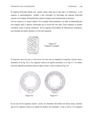 CINEMÁTICA DE LAS MÁQUINAS                                                     ENGRANES    178

El engrane helicoidal trabaja con mucho menos ruido que el otro tipo y la diferencia a este
respecto es particularmente      notable a alta velocidad. La desventaja del engrane helicoidal
consiste en el empuje final producido cuando el engrane esta transmitiendo la potencia.
Con los engranes en ángulo (figura 9.5) el empuje final producido a un lado, es balanceado por
otro empuje igual y opuesto ocasionado por la acción del otro lado. Estos engranes se pueden
considerar como si fueran compuesto de los engranes helicoidales de dimensiones semejantes,
uno teniendo una hélice derecha y el otro una izquierda.




                                                    Figura 9.5
                                               Engranes en ángulo




b) Engranes para ejes que se intersectan. En este caso se emplean los engranes cónicos rectos,
ilustrados en la fig. 9.6, o los engranes cónicos en espiral mostrados en la Fig. 9.7. En ambos
casos las superficies primitas tienen un ápice común como lo indica la Fig. 9.8.




                    Figura 9.6                        Figura 9.7



En el caso de los engranes cónicos rectos, los elementos del diente son líneas rectas, mientras
que en los engranes cónicos en espiral los dientes son inclinados al eje y curvos. Los engranes
 