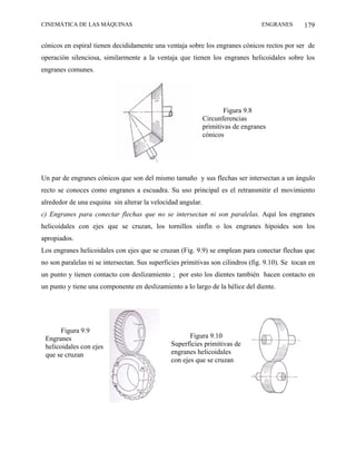CINEMÁTICA DE LAS MÁQUINAS                                                       ENGRANES        179

cónicos en espiral tienen decididamente una ventaja sobre los engranes cónicos rectos por ser de
operación silenciosa, similarmente a la ventaja que tienen los engranes helicoidales sobre los
engranes comunes.




                                                                    Figura 9.8
                                                             Circunferencias
                                                             primitivas de engranes
                                                             cónicos




Un par de engranes cónicos que son del mismo tamaño y sus flechas ser intersectan a un ángulo
recto se conoces como engranes a escuadra. Su uso principal es el retransmitir el movimiento
alrededor de una esquina sin alterar la velocidad angular.
c) Engranes para conectar flechas que no se intersectan ni son paralelas. Aquí los engranes
helicoidales con ejes que se cruzan, los tornillos sinfín o los engranes hipoides son los
apropiados.
Los engranes helicoidales con ejes que se cruzan (Fig. 9.9) se emplean para conectar flechas que
no son paralelas ni se intersectan. Sus superficies primitivas son cilindros (fig. 9.10). Se tocan en
un punto y tienen contacto con deslizamiento ; por esto los dientes también hacen contacto en
un punto y tiene una componente en deslizamiento a lo largo de la hélice del diente.




       Figura 9.9
 Engranes                                             Figura 9.10
 helicoidales con ejes                         Superficies primitivas de
 que se cruzan                                 engranes helicoidales
                                               con ejes que se cruzan
 