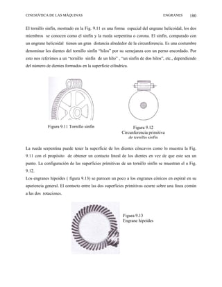 CINEMÁTICA DE LAS MÁQUINAS                                                    ENGRANES        180

El tornillo sinfín, mostrado en la Fig. 9.11 es una forma especial del engrane helicoidal, los dos
miembros se conocen como el sinfín y la rueda serpentina o corona. El sinfín, comparado con
un engrane helicoidal tienen un gran distancia alrededor de la circunferencia. Es una costumbre
denominar los dientes del tornillo sinfín “hilos” por su semejanza con un perno encordado. Por
esto nos referimos a un “tornillo sinfín de un hilo” , “un sinfín de dos hilos”, etc., dependiendo
del número de dientes formados en la superficie cilíndrica.




            Figura 9.11 Tornillo sinfín                      Figura 9.12
                                                       Circunferencia primitiva
                                                           de tornillo sinfín

La rueda serpentina puede tener la superficie de los dientes cóncavos como lo muestra la Fig.
9.11 con el propósito de obtener un contacto lineal de los dientes en vez de que este sea un
punto. La configuración de las superficies primitivas de un tornillo sinfín se muestran el a Fig.
9.12.
Los engranes hipoides ( figura 9.13) se parecen un poco a los engranes cónicos en espiral en su
apariencia general. El contacto entre las dos superficies primitivas ocurre sobre una línea común
a las dos rotaciones.




                                                        Figura 9.13
                                                        Engrane hipoides
 
