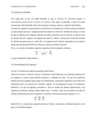 CINEMÁTICA DE LAS MÁQUINAS                                                    ENGRANES        181

9.3 relación de velocidad


Una regla para un par de ruedas dentadas es que la relación de velocidad angular es
inversamente proporcional al número de dientes. Esta regla es aplicable a todas las clases
comunes de ruedas dentadas, tales como engranes comunes, cónicos y engranes helicoidales.
Cuando dos engranes se encuentran en movimiento, es evidente que el mismo número de dientes
en cada engrane pasa por cualquier punto fijo durante un intervalo definido de tiempo, en vista
de que los dientes de un engrane embonan en orden consecutivo con los huecos o espacios entre
los dientes del otro engrane. Un engrane que tiene N2 dientes efectúa una revolución mientras
N2 dientes que pasan por un punto fijo. Un engrane con N3 dientes engranado con el anterior
harán consecuentemente N2/N3 revoluciones durante el mismo intervalo.
Si ω2 y ω3 son las velocidades angulares respectivas de dos engranes, entonces,
                                  ω2   =     1     =   N3
                                  ω3       N2/N3       N2

Lo que comprueba la regla anterior.


9.4 Terminología de los engranes


La Fig. 9.14 ilustra casi todas las siguientes definiciones:
Diámetro primitivo o diámetro de paso. El diámetro del cilindro que es la superficie primitiva de
un engrane se conoce como diámetro primitivo o diámetro de paso. Ya que las superficies
primitivas de dos engranes giran juntas sin resbalamiento, constituyen superficies con contacto de
rodamiento puro y la relación de velocidad angular es en proporción inversa a los diámetros
primitivos. Un par de engranes correlativos tiene el número de dientes proporcional a sus
superficies primitivas, porque ambos deben tener el mismo paso de los dientes en orden de
obtener rodamiento puro de las superficies primitivas. Entonces para estos engranes, 2 y 3,
                                ω2 = D3 = N3
                                ω3 D2 N2

donde N, D y ω representan, respectivamente, el número de dientes, el diámetro primitivo o de
paso y la velocidad angular.
 