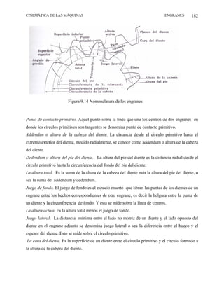 CINEMÁTICA DE LAS MÁQUINAS                                                      ENGRANES        182




                         Figura 9.14 Nomenclatura de los engranes



Punto de contacto primitivo. Aquel punto sobre la línea que une los centros de dos engranes en
donde los círculos primitivos son tangentes se denomina punto de contacto primitivo.
Addendun o altura de la cabeza del diente. La distancia desde el circulo primitivo hasta el
extremo exterior del diente, medido radialmente, se conoce como addendum o altura de la cabeza
del diente.
Dedendum o altura del pie del diente. La altura del pie del diente es la distancia radial desde el
circulo primitivo hasta la circunferencia del fondo del pie del diente.
La altura total. Es la suma de la altura de la cabeza del diente más la altura del pie del diente, o
sea la suma del addendum y dedendum.
Juego de fondo. El juego de fondo es el espacio muerto que libran las puntas de los dientes de un
engrane entre los hechos correspondientes de otro engrane, es decir la holgura entre la punta de
un diente y la circunferencia de fondo. Y esta se mide sobre la línea de centros.
La altura activa. Es la altura total menos el juego de fondo.
Juego lateral. La distancia mínima entre el lado no motriz de un diente y el lado opuesto del
diente en el engrane adjunto se denomina juego lateral o sea la diferencia entre el hueco y el
espesor del diente. Esto se mide sobre el círculo primitivo.
La cara del diente. Es la superficie de un diente entre el círculo primitivo y el círculo formado a
la altura de la cabeza del diente.
 