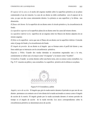 CINEMÁTICA DE LAS MÁQUINAS                                                       ENGRANES        183

El espesor de la cara es el ancho del engrane medido sobre la superficie primitiva en un plano
conteniendo el eje de rotación. La cara de un diente no debe confundirse con el espesor de la
cara, ya que son dos cosas enteramente dientes. La primera es una superficie y la última una
dimensión.
El flanco del diente. Es la superficie de un diente entre el círculo primitivo y la circunferencia de
fondo.
La superficie superior es la superficie plana de un diente entre las caras del mismo diente.
La superficie inferior es la superficie de un engrane entre los flancos de dientes adjuntos de un
mismo engrane.
El filete es la superficie curva que une el flanco de un diente con la superficie inferior. Coincide
entre el juego de fondo y la circunferencia de fondo.
El Angulo de presión de un diente es el ángulo que se forman entre el perfil del diente y una
línea radial que se intersecta con la circunferencia primitiva.
Engrane y Piñón. Cuando dos ruedas dentadas se encuentran engranadas una a la otra,
comúnmente se refiere uno a la mayor como “el engrane” y la menor como “el piñón”.
Cremallera. Cuando se cortan dientes sobre una barra recta, esto se conoce como cremallera. La
Fig. 9.15 muestra un piñón y una cremallera. La superficie primitiva de la última es un plano.




                            Figura 9.15 Cremallera y piñón
Angulo y arco de acción. El ángulo que gira la rueda motriz durante el periodo en que uno de sus
dientes permanece en contacto con el otro diente de la rueda accionada se conoce como el ángulo
de acción de la motriz. El ángulo girado por la rueda accionada durante el mismo periodo de
tiempo es el ángulo de acción        de la rueda movida. Los arcos correspondientes sobre la
circunferencia primitiva se denominan arcos de acción.
 