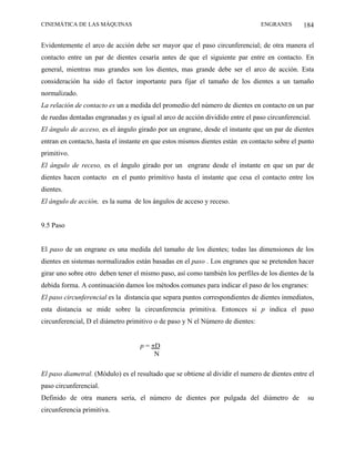 CINEMÁTICA DE LAS MÁQUINAS                                                     ENGRANES        184

Evidentemente el arco de acción debe ser mayor que el paso circunferencial; de otra manera el
contacto entre un par de dientes cesaría antes de que el siguiente par entre en contacto. En
general, mientras mas grandes son los dientes, mas grande debe ser el arco de acción. Esta
consideración ha sido el factor importante para fijar el tamaño de los dientes a un tamaño
normalizado.
La relación de contacto es un a medida del promedio del número de dientes en contacto en un par
de ruedas dentadas engranadas y es igual al arco de acción dividido entre el paso circunferencial.
El ángulo de acceso, es el ángulo girado por un engrane, desde el instante que un par de dientes
entran en contacto, hasta el instante en que estos mismos dientes están en contacto sobre el punto
primitivo.
El ángulo de receso, es el ángulo girado por un engrane desde el instante en que un par de
dientes hacen contacto en el punto primitivo hasta el instante que cesa el contacto entre los
dientes.
El ángulo de acción, es la suma de los ángulos de acceso y receso.


9.5 Paso


El paso de un engrane es una medida del tamaño de los dientes; todas las dimensiones de los
dientes en sistemas normalizados están basadas en el paso . Los engranes que se pretenden hacer
girar uno sobre otro deben tener el mismo paso, así como también los perfiles de los dientes de la
debida forma. A continuación damos los métodos comunes para indicar el paso de los engranes:
El paso circunferencial es la distancia que separa puntos correspondientes de dientes inmediatos,
esta distancia se mide sobre la circunferencia primitiva. Entonces si p indica el paso
circunferencial, D el diámetro primitivo o de paso y N el Número de dientes:


                                    p = πD
                                         N

El paso diametral. (Módulo) es el resultado que se obtiene al dividir el numero de dientes entre el
paso circunferencial.
Definido de otra manera sería, el número de dientes por pulgada del diámetro de                 su
circunferencia primitiva.
 