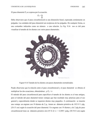 CINEMÁTICA DE LAS MÁQUINAS                                                   ENGRANES       185

El paso diametral Pd se expresa por la ecuación.
                                 Pd = N
                                      D
Debe observarse que el paso circunferencial es una dimensión lineal, expresada comúnmente en
pulgadas. Las unidades del paso diametral son recíprocas de las pulgadas. De cualquier forma, es
una costumbre indicarlas como un número o una relación. La Fig. 9.16 nos es útil para
visualizar el tamaño de los dientes con varios pasos diametrales.




          Figura 9.16 Tamaño de los dientes con pasos diametrales normalizados

Puede observarse que la relación entre el paso circunferencial y el paso diametral se obtiene al
multiplicar las dos ecuaciones, obteniéndose: p Pd = π
El método del paso circunferencial para especificar el tamaño de los dientes es el mas antiguo,
pero el método del paso diametral tienen ventajas que han resultado muy prácticas para el uso
general y especialmente donde se requieren dientes muy pequeños. A continuación se muestra
una ventaja: un engrane con 19 dientes de 2 pd tienen un diámetro primitivo de 19/2=9 ½ plg.
(24.13 cm) según la ecuación del paso diametral. Un engrane con 19 dientes y de 2 plg de paso
circunferencial tiene un diámetro primitivo de (19 X 2)/ π = 12.095+ pulg. (30.7213 cm) según
 