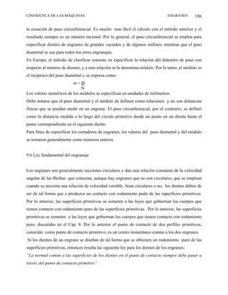 CINEMÁTICA DE LAS MÁQUINAS                                                        ENGRANES     186

la ecuación de paso circunferencial. Es mucho mas fácil el cálculo con el método anterior y el
resultado siempre es un número racional. Por lo general, el paso circunferencial se emplea para
especificar dientes de engranes de grandes vaciados y de algunos sinfines, mientras que el paso
diametral se usa para todos los otros engranajes.
En Europa, el método de clasificar consiste en especificar la relación del diámetro de paso con
respecto al número de dientes, y a esta relación se le denomina módulo. Por lo tanto, el módulo es
el recíproco del paso diametral y se expresa como:
                         m=D
                             N
Los valores numéricos de los módulos se especifican en unidades de milímetros.
Debe notarse que el paso diametral y el módulo de definen como relaciones y no son distancias
físicas que se puedan medir en un engrane. El paso circunferencial, por el contrario, se definió
como la distancia medida a lo largo del circulo primitivo desde un punto en un diente hasta el
punto correspondiente en el siguiente diente.
Para fines de especificar los cortadores de engranes, los valores del paso diametral y del módulo
se tomaron generalmente como números enteros.


9.6 Ley fundamental del engranaje


Los engranes son generalmente secciones circulares y dan una relación constante de la velocidad
angular de las flechas que conectan, aunque hay engranes que no son circulares, que se emplean
cuando se necesita una relación de velocidad variable. Sean circulares o no, los dientes deben de
ser de tal forma que e produzca un contacto con rodamiento pudo de las superficies primitivas.
Por lo anterior, las superficies primitivas se someten a las leyes que gobiernan los cuerpos que
tienen contacto con rodamiento puro de las superficies primitivas. Por lo anterior, las superficies
primitivas se someten a las leyes que gobiernan los cuerpos que tienen contacto con rodamiento
puro, discutidas en el Cáp. 8. Por lo anterior el punto de contacto de dos perfiles primitivos,
conocido como punto de contacto primitivo, es un centro instantáneo común a los dos engranes.
Si los dientes de un engrane se diseñan de tal forma que se obtienen un rodamiento puro de las
superficies primitivas, entonces resulta las siguiente ley para los dientes de los engranes:
“La normal común a las superficies de los dientes en el punto de contacto siempre debe pasar a
través del punto de contacto primitivo”.
 