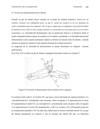 CINEMÁTICA DE LAS MÁQUINAS                                                      ENGRANES       188

9.7 Acción con deslizamiento de los dientes


Cuando un par de dientes hacen contacto en el punto de contacto primitivo, tienen por un
instante, contacto con rodamiento puro, ya que el punto de contacto es en ese momento un
centro instantáneo para los engranes. Por lo que se sigue que en cualquiera otra posición deben
de deslizarse uno sobre el otro, porque entonces se encuentran en otro punto que no es el centro
instantáneo. La velocidad del deslizamiento esta en proporción directa a la distancia desde el
centro instantáneo hasta el punto de contacto en el instante considerado. La velocidad máxima del
deslizamiento ocurre cuando justamente empieza o termina el contacto entre los dientes , estando
entonces el punto de contacto lo mas alejado del punto de contacto primitivo.
La magnitud de la velocidad de deslizamiento se puede determinar en cualquier              instante
gráficamente.
En la Fig. 9.18 se ilustra un par de dientes conjugados haciendo contacto en el punto C.




         Figura 9.18 Acción en deslizamiento de los dientes de los engranes


La normal común sobre C es la línea XY, que pasa a través del punto de contacto primitivo. La
velocidad lineal de C, considerado como un punto sobre el engrane 2, se representa por el vector
CE perpendicular al radio CA. La velocidad de C, considerando como un punto sobre el engrane
3, se representa por el vector CD, perpendicular a CB. Los vectores CE y CD pueden resolverse
en componentes paralelas a XY de cada unos, deben tener la misma velocidad normal Vn, ya que
los dientes permanecen en contacto y aun no encajan uno dentro del otro. La diferencia
 
