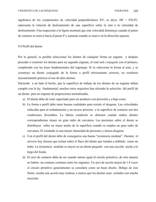 CINEMÁTICA DE LAS MÁQUINAS                                                    ENGRANES      189

algebraica de los componentes de velocidad perpendiculares XY, es decir, DE = FD-FE,
representa la relación de deslizamiento de una superficie sobre la otra o la velocidad de
deslizamiento. Una inspección a la figura mostrará que esta velocidad disminuye cuando el punto
de contacto se mueve hacia el punto P y aumenta cuando se mueve en la dirección opuesta.


9.8 Perfil del diente


Por lo general, es posible seleccionar los dientes de cualquier forma un engrane y después
proceder a construir los dientes para un segundo engrane, el cual será conjugado con el primero,
cumpliendo con las leyes fundamentales del engranaje. Si se selecciona la forma al azar, y se
construye un diente conjugado de la forma o perfil teóricamente correcto, no resultaría
necesariamente práctico el uso de tales dientes.
Haciendo a un lado el hecho, que la superficie de trabajo de los dientes de un engrane deben
cumplir con la ley fundamental, muchos otros requisitos han afectado la selección del perfil de
un diente para un engrane de proporciones normalizadas.
   a) El diente debe de estar capacitado para ser producto con precisión y a bajo costo.
   b) La forma o perfil debe tener buenas cualidades para resistir el desgaste. Las velocidades
       reducidas para el resbalamiento y un acceso próximo a la superficie de contacto son dos
       condiciones favorables. La última condición se obtienen cuando ambos dientes
       correspondientes tienen un gran radio de curvatura. Las presiones sobre el diente se
       distribuyen sobre un tramo ancho de la superficie cuando se emplea un gran radio de
       curvatura. El resultado es una menor intensidad de presiones y menos desgaste.
   c) Con el perfil del diente debe de conseguirse una buena “resistencia medular”. Durante el
       servicio hay fuerzas que actúan sobre el flaco del diente que tienden a doblarlo como un
       trabe. La resistencia medular es mayor en un diente pequeño con una sección ancha a lo
       largo del fondo.
   d) El arco de contacto debe de ser cuando menos igual al circulo primitivo; de otra manera
       no habría un contacto continuo entre los engranes. Un arco de acción mayor de 1.4 veces
       el círculo primitivo generalmente se considera como un buen diseño. Debajo de este
       límite, resulta una acción muy ruidosa, a menos que los dientes sean cortados con mucha
       rescisión.
 