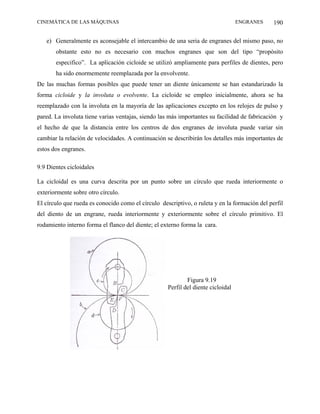 CINEMÁTICA DE LAS MÁQUINAS                                                        ENGRANES     190

   e) Generalmente es aconsejable el intercambio de una seria de engranes del mismo paso, no
       obstante esto no es necesario con muchos engranes que son del tipo “propósito
       especifico”. La aplicación cicloide se utilizó ampliamente para perfiles de dientes, pero
       ha sido enormemente reemplazada por la envolvente.
De las muchas formas posibles que puede tener un diente únicamente se han estandarizado la
forma cicloide y la involuta o evolvente. La cicloide se empleo inicialmente, ahora se ha
reemplazado con la involuta en la mayoría de las aplicaciones excepto en los relojes de pulso y
pared. La involuta tiene varias ventajas, siendo las más importantes su facilidad de fabricación y
el hecho de que la distancia entre los centros de dos engranes de involuta puede variar sin
cambiar la relación de velocidades. A continuación se describirán los detalles más importantes de
estos dos engranes.

9.9 Dientes cicloidales

La cicloidal es una curva descrita por un punto sobre un círculo que rueda interiormente o
exteriormente sobre otro círculo.
El círculo que rueda es conocido como el círculo descriptivo, o ruleta y en la formación del perfil
del diento de un engrane, rueda interiormente y exteriormente sobre el círculo primitivo. El
rodamiento interno forma el flanco del diente; el externo forma la cara.




                                                            Figura 9.19
                                                    Perfil del diente cicloidal
 