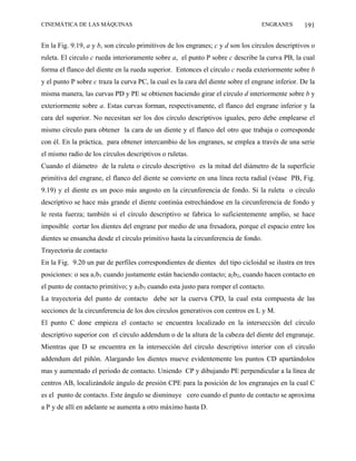 CINEMÁTICA DE LAS MÁQUINAS                                                        ENGRANES        191

En la Fig. 9.19, a y b, son círculo primitivos de los engranes; c y d son los círculos descriptivos o
ruleta. El circulo c rueda interioramente sobre a, el punto P sobre c describe la curva PB, la cual
forma el flanco del diente en la rueda superior. Entonces el círculo c rueda exteriormente sobre b
y el punto P sobre c traza la curva PC, la cual es la cara del diente sobre el engrane inferior. De la
misma manera, las curvas PD y PE se obtienen haciendo girar el círculo d interiormente sobre b y
exteriormente sobre a. Estas curvas forman, respectivamente, el flanco del engrane inferior y la
cara del superior. No necesitan ser los dos círculo descriptivos iguales, pero debe emplearse el
mismo círculo para obtener la cara de un diente y el flanco del otro que trabaja o corresponde
con él. En la práctica, para obtener intercambio de los engranes, se emplea a través de una serie
el mismo radio de los círculos descriptivos o ruletas.
Cuando el diámetro de la ruleta o círculo descriptivo es la mitad del diámetro de la superficie
primitiva del engrane, el flanco del diente se convierte en una línea recta radial (véase PB, Fig.
9.19) y el diente es un poco más angosto en la circunferencia de fondo. Si la ruleta o círculo
descriptivo se hace más grande el diente continúa estrechándose en la circunferencia de fondo y
le resta fuerza; también si el círculo descriptivo se fabrica lo suficientemente amplio, se hace
imposible cortar los dientes del engrane por medio de una fresadora, porque el espacio entre los
dientes se ensancha desde el círculo primitivo hasta la circunferencia de fondo.
Trayectoria de contacto
En la Fig. 9.20 un par de perfiles correspondientes de dientes del tipo cicloidal se ilustra en tres
posiciones: o sea a1b1 cuando justamente están haciendo contacto; a2b2, cuando hacen contacto en
el punto de contacto primitivo; y a3b3 cuando esta justo para romper el contacto.
La trayectoria del punto de contacto debe ser la cuerva CPD, la cual esta compuesta de las
secciones de la circunferencia de los dos círculos generativos con centros en L y M.
El punto C done empieza el contacto se encuentra localizado en la intersección del círculo
descriptivo superior con el circulo addendum o de la altura de la cabeza del diente del engranaje.
Mientras que D se encuentra en la intersección del círculo descriptivo interior con el circulo
addendum del piñón. Alargando los dientes mueve evidentemente los puntos CD apartándolos
mas y aumentado el periodo de contacto. Uniendo CP y dibujando PE perpendicular a la línea de
centros AB, localizándole ángulo de presión CPE para la posición de los engranajes en la cual C
es el punto de contacto. Este ángulo se disminuye cero cuando el punto de contacto se aproxima
a P y de allí en adelante se aumenta a otro máximo hasta D.
 