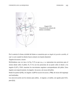 CINEMÁTICA DE LAS MÁQUINAS                                                     ENGRANES       192




                                                           Figura 9.20
                                                  Trayectoria de contacto de
                                                  dientes cicloidales




Por lo anterior la forma cicloidal del diente se caracteriza por un ángulo de presión variable, el
cual es cero cuando los dientes hacen contacto en el punto diametral.
Ángulos de acceso y receso
Refiriéndonos una vez mas a la Fig. 9.19 ya que a1a2, y a3 representan tres posiciones para el
mismo diente sobre el piñón, O1; P, O3 son tres posiciones de un punto sobre el diente y los
ángulos O1AP y PAO3 muestran los movimientos angulares correspondientes del piñón. Estos
ángulos son respectivamente, los ángulos de acceso y de receso del piñón.
Desde los puntos Q1PQ3, los ángulos Q1BP de acceso de acceso y PBQ3 de receso del engranaje
son localizados.
Los arcos de acción son los mismos para ambos, el engrane y el piñón, son iguales para O1O3.
para Q1Q3.
 