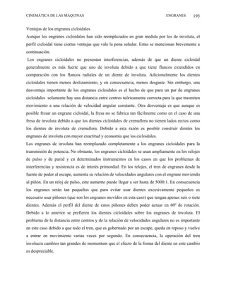 CINEMÁTICA DE LAS MÁQUINAS                                                     ENGRANES        193

Ventajas de los engranes cicloidales
Aunque los engranes cicloidales han sido reemplazados en gran medida por los de involuta, el
perfil cicloidal tiene ciertas ventajas que vale la pena señalar. Estas se mencionan brevemente a
continuación.
Los engranes cicloidales no presentan interferencias, además de que un diente cicloidal
generalmente es más fuerte que uno de involuta debido a que tiene flancos extendidos en
comparación con los flancos radiales de un diente de involuta. Adicionalmente los dientes
cicloidales tienen menos deslizamiento, y en consecuencia, menos desgaste. Sin embargo, una
desventaja importante de los engranes cicloidales es el hecho de que para un par de engranes
cicloidales solamente hay una distancia entre centros teóricamente correcta para la que trasmiten
movimiento a una relación de velocidad angular constante. Otra desventaja es que aunque es
posible fresar un engrane cicloidal, la fresa no se fabrica tan fácilmente como en el caso de una
fresa de involuta debido a que los dientes cicloidales de cremallera no tienen lados rectos como
los dientes de involuta de cremallera. Debido a esta razón es posible construir dientes los
engranes de involuta con mayor exactitud y economía que los cicloidales.
Los engranes de involuta han reemplazado completamente a los engranes cicloidales para la
transmisión de potencia. No obstante, los engranes cicloidales se usan ampliamente en los relojes
de pulso y de pared y en determinados instrumentos en los casos en que los problemas de
interferencias y resistencia es de interés primordial. En los relojes, el tren de engranes desde la
fuente de poder al escape, aumenta su relación de velocidades angulares con el engrane moviendo
al piñón. En un reloj de pulso, este aumento puede llegar a ser hasta de 5000:1. En consecuencia
los engranes serán tan pequeños que para evitar usar dientes excesivamente pequeños es
necesario usar piñones (que son los engranes movidos en esta caso) que tengan apenas seis o siete
dientes. Además el perfil del diente de estos piñones deben poder actuar en 60º de rotación.
Debido a lo anterior se prefieren los dientes cicloidales sobre los engranes de involuta. El
problema de la distancia entre centros y de la relación de velocidades angulares no es importante
en este caso debido a que todo el tren, que es gobernado por un escape, queda en reposo y vuelve
a entrar en movimiento varias veces por segundo. En consecuencia, la operación del tren
involucra cambios tan grandes de momentum que el efecto de la forma del diente en este cambio
es despreciable.
 