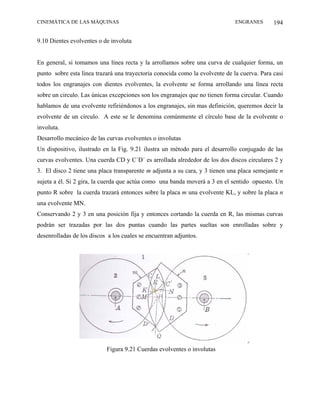 CINEMÁTICA DE LAS MÁQUINAS                                                    ENGRANES       194

9.10 Dientes evolventes o de involuta


En general, si tomamos una línea recta y la arrollamos sobre una curva de cualquier forma, un
punto sobre esta línea trazará una trayectoria conocida como la evolvente de la cuerva. Para casi
todos los engranajes con dientes evolventes, la evolvente se forma arrollando una línea recta
sobre un circulo. Las únicas excepciones son los engranajes que no tienen forma circular. Cuando
hablamos de una evolvente refiriéndonos a los engranajes, sin mas definición, queremos decir la
evolvente de un círculo. A este se le denomina comúnmente el círculo base de la evolvente o
involuta.
Desarrollo mecánico de las curvas evolventes o involutas
Un dispositivo, ilustrado en la Fig. 9.21 ilustra un método para el desarrollo conjugado de las
curvas evolventes. Una cuerda CD y C´D´ es arrollada alrededor de los dos discos circulares 2 y
3. El disco 2 tiene una placa transparente m adjunta a su cara, y 3 tienen una placa semejante n
sujeta a él. Si 2 gira, la cuerda que actúa como una banda moverá a 3 en el sentido opuesto. Un
punto R sobre la cuerda trazará entonces sobre la placa m una evolvente KL, y sobre la placa n
una evolvente MN.
Conservando 2 y 3 en una posición fija y entonces cortando la cuerda en R, las mismas curvas
podrán ser trazadas por las dos puntas cuando las partes sueltas son enrolladas sobre y
desenrolladas de los discos a los cuales se encuentran adjuntos.




                           Figura 9.21 Cuerdas evolventes o involutas
 