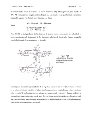 CINEMÁTICA DE LAS MÁQUINAS                                                    ENGRANES       197

el contacto de las curvas evolventes. Los radios primitivos AP y BP se agrandan, pero el radio de
BP a AP permanece sin ningún cambio al igual que los círculos base, que también permanecen
sin cambio alguno. No obstante con referencia a la figura,

                       AP = AC/ cos φ y BP = BD/ cos φ
ahora
                       ω2 = BP = BD/cosφ = BD
                       ω3 AP AC/cosφ AC

Pero BD/AC es independiente de la distancia de cetro a centro. La relación de velocidad, en
consecuencia, depende únicamente de los diámetros relativos de los círculos base, y no cambia
cuando la distancia de cetro a centro, es alterada.




                                                                    Figura 9.23
                                                              Alteración de distancia
                                                              entre centros engranes
                                                              evolventes




Una segunda deducción se puede hacer de la Fig. 9.23 y esta es que un perfil evolvente no tienen
en si mismo ni círculo primitivo ni algún ángulo de presión en particular, pero tienen ambos a
estos en virtud de su localización con referencia a una segunda evolvente. De este modo si un
engranaje encaja con otros dos, puede tener dos círculos primitivos de diferentes diámetros, cada
uno correspondiente a un contacto. Algunas veces es posible fabricar formas perfeccionadas para
el diente haciendo uso de esta propiedad.
 