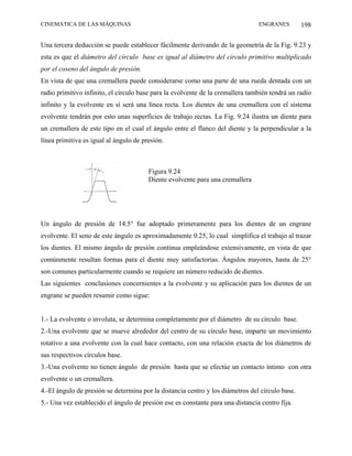 CINEMÁTICA DE LAS MÁQUINAS                                                      ENGRANES         198

Una tercera deducción se puede establecer fácilmente derivando de la geometría de la Fig. 9.23 y
esta es que el diámetro del círculo base es igual al diámetro del círculo primitivo multiplicado
por el coseno del ángulo de presión.
En vista de que una cremallera puede considerarse como una parte de una rueda dentada con un
radio primitivo infinito, el círculo base para la evolvente de la cremallera también tendrá un radio
infinito y la evolvente en sí será una línea recta. Los dientes de una cremallera con el sistema
evolvente tendrán por esto unas superficies de trabajo rectas. La Fig. 9.24 ilustra un diente para
un cremallera de este tipo en el cual el ángulo entre el flanco del diente y la perpendicular a la
línea primitiva es igual al ángulo de presión.



                                        Figura 9.24
                                        Diente evolvente para una cremallera




Un ángulo de presión de 14.5° fue adoptado primeramente para los dientes de un engrane
evolvente. El seno de este ángulo es aproximadamente 0.25, lo cual simplifica el trabajo al trazar
los dientes. El mismo ángulo de presión continua empleándose extensivamente, en vista de que
comúnmente resultan formas para el diente muy satisfactorias. Ángulos mayores, hasta de 25°
son comunes particularmente cuando se requiere un número reducido de dientes.
Las siguientes conclusiones concernientes a la evolvente y su aplicación para los dientes de un
engrane se pueden resumir como sigue:


1.- La evolvente o involuta, se determina completamente por el diámetro de su círculo base.
2.-Una evolvente que se mueve alrededor del centro de su círculo base, imparte un movimiento
rotativo a una evolvente con la cual hace contacto, con una relación exacta de los diámetros de
sus respectivos círculos base.
3.-Una evolvente no tienen ángulo de presión hasta que se efectúe un contacto íntimo con otra
evolvente o un cremallera.
4.-El ángulo de presión se determina por la distancia centro y los diámetros del círculo base.
5.- Una vez establecido el ángulo de presión ese es constante para una distancia centro fija.
 