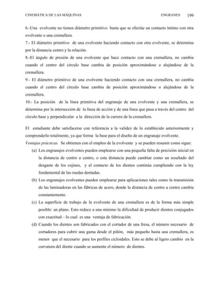 CINEMÁTICA DE LAS MÁQUINAS                                                     ENGRANES        199

6.-Una evolvente no tienen diámetro primitivo hasta que se efectúe un contacto íntimo con otra
evolvente o una cremallera.
7.- El diámetro primitivo de una evolvente haciendo contacto con otra evolvente, se determina
por la distancia centro y la relación.
8.-El ángulo de presión de una evolvente que hace contacto con una cremallera, no cambia
cuando el centro del círculo base cambia de posición aproximándose o alejándose de la
cremallera.
9.- El diámetro primitivo de una evolvente haciendo contacto con una cremallera, no cambia
cuando el centro del círculo base cambia de posición aproximándose o alejándose de la
cremallera.
10.- La posición de la línea primitiva del engranaje de una evolvente y una cremallera, se
determina por la intersección de la línea de acción y de una línea que pasa a través del centro del
círculo base y perpendicular a la dirección de la carrera de la cremallera.

El estudiante debe satisfacerse con referencia a la validez de lo establecido anteriormente y
comprenderlo totalmente, ya que forma la base para el diseño de un engranaje evolvente.
Ventajas prácticas. Se obtienen con el empleo de la evolvente y se pueden resumir como sigue:
   (a) Los engranajes evolventes pueden emplearse con una pequeña falta de precisión inicial en
        la distancia de centro a centro, o esta distancia puede cambiar como un resultado del
        desgaste de los cojines, y el contacto de los dientes continúa cumpliendo con la ley
        fundamental de las ruedas dentadas.
   (b) Los engranajes evolventes pueden emplearse para aplicaciones tales como la transmisión
        de las laminadoras en las fábricas de acero, donde la distancia de centro a centro cambia
        constantemente.
   (c) La superficie de trabajo de la evolvente de una cremallera es de la forma más simple
        posible: un plano. Esto reduce a una mínimo la dificultad de producir dientes conjugados
        con exactitud – lo cual es una ventaja de fabricación.
   (d) Cuando los dientes son fabricados con el cortador de una fresa, el número necesario de
        cortadores para cubrir una gama desde el piñón, más pequeño hasta una cremallera, es
        menor que el necesario para los perfiles cicloidales. Esto se debe al ligero cambio en la
        curvatura del diente cuando se aumente el número de dientes.
 