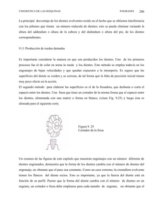 CINEMÁTICA DE LAS MÁQUINAS                                                      ENGRANES        200

La principal desventaja de los dientes evolventes reside en el hecho que se obtienen interferencia
con los piñones que tienen un número reducido de dientes; esto se puede eliminar variando la
altura del addendum o altura de la cabeza y del dedendum o altura del pie, de los dientes
correspondientes.


9.11 Producción de ruedas dentadas


Es importante considerar la manera en que son producidos los dientes. Uno de los primeros
procesos fue el de colar en arena la rueda y los dientes. Este método se emplea todavía en los
engranajes de bajas velocidades y que quedan expuestos a la intemperie. Es seguro que las
superficies del diente se oxiden y se corroan, de tal forma que la falta de precisión inicial tienen
muy poco efecto en la acción.
El segundo método para elaborar las superficies es el de la fresadora, que desbasta o corta el
espacio entre los dientes. Una fresa que tiene un cortador de la misma forma que el espacio entre
los dientes, alimentada con una matriz o forma en blanco, (véase Fig. 9.25) y luego ésta es
alineada para el siguiente corte.




                                               Figura 9. 25
                                               Cortador de la fresa




Un examen de las figuras de este capítulo que muestran engranajes con un número diferente de
dientes engranados, demuestra que la forma de los dientes cambia con el número de dientes del
engranaje, no obstante que el paso sea constante. Como un caso extremo, la cremallera evolvente
tienen los flancos del diente rectos. Esto es importante, ya que la fuerza del diente está en
función de su perfil. Puesto que la forma del diente cambia con el número de dientes en un
engrane, un cortador o fresa debe emplearse para cada tamaño de engrane, no obstante que el
 