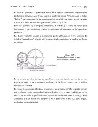 CINEMÁTICA DE LAS MÁQUINAS                                                ENGRANES       202

  El proceso “ generativo “ para cortar dientes de un engrane, comúnmente empleado para
  producciones comerciales, es llevado a cabo en una forma similar. Por ejemplo, en la matriz
  “Fellows” para un engrane, la herramienta cortadora toma la forma de un engrane y se pasa
  a través de la forma en blanco recíprocamente. (Véase la Fig. 9.26).
  Entre los recorridos de la máquina herramienta, el cortador y la forma en blanco giran
  ligeramente, y este movimiento relativo es equivalente al rodamiento de las superficies
  primitivas.
  Los dientes resultantes tendrán la misma forma que los obtenidos por el procedimiento de
  rodarlos “ hacia adentro” descrito anteriormente, sin el requerimiento de emplear una forma
  de plástico.




                                                                   Figura 9.26
                                                         Generando un engrane con un
                                                         cortador motriz dentado




  La herramienta cortadora del tipo de cremallera es muy satisfactoria en vista de que sus
  flancos son rectos, y por lo anterior se puede fabricar fácilmente con exactitud, y también
  rectificar con facilidad.
  La ventaja sobresalientes del método generativo es que el mismo cortador se puede emplear
  para conformar engranes con cualquier número de dientes, y con mayor precisión que en los
  método en los cuales el perfil del diente debe de ser rectificados sobre el cortador. Si al
  cortador se le da un movimiento recíproco a través de la forma en blanco, a cierto ángulo,
  resultará un engrane helicoidal.
 