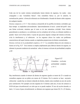 CINEMÁTICA DE LAS MÁQUINAS                                                     ENGRANES       204



Cada uno de los cuatro sistema normalizados tienen dientes de engranes, los cuales estas
conjugados a una “cremallera básica”. Esta cremallera básica es, por lo anterior, la
normalización, patrón o forma de referencia en el desbastado o fresado de dientes sobre engranes
de cualquier tamaño.
Sistema compuesto a 14 ½°. Este sistema se desarrolla de los perfiles de dientes cicloidales que
hace tiempo se empleaban universalmente. Aproximadamente el tercio central del perfil tiene
una forma evolvente, mientras que el resto es de una naturaleza cicloidal. Estos dientes
generalmente se producen y se conforman con los cortadores de la fresa, no obstante también se
pueden hacer con la fresa matriz. A pesar de que posee algunas ventajas del sistema evolvente,
evita la interferencia y el sobrecorte     en los engranes chicos los cuales son problemas
característicos del aquel sistema cuando se empleaban proporciones de dientes normalizados.
Sistema evolvente de la profundidad completa a 14 ½°. La cremallera básica de este sistema se
ilustra en la Fig. 9.27 Este sistema se emplea ampliamente para fabricar dientes de engrane, no
obstante la presente tendencia de normalizar sobre el sistema evolvente de profundidad completa
a 20°.



                                                                         Figura 9.27
                                                                   Cremallera evolvente
                                                                   profundidad completa
                                                                   a 14 ½°.




Hay interferencia cuando el número de dientes de engranes iguales es menor de 23 o cuando un
cremallera engrana con un piñón con menos de 32 dientes. Por lo anterior se hace necesario
sobrecortar cuando hay un número reducido de dientes, dando como resultado un arco de acción
poco satisfactorio. Por ejemplo con dos engranes de 12 dientes cada uno, el arco de contacto es
0.034 del paso circunferencial, un valor que no se puede emplear. El arco de acción deseado, es
decir, 1.4 veces el paso circunferencial, se obtienen con engranes que tienen 20, 21 o 22 dientes,
 