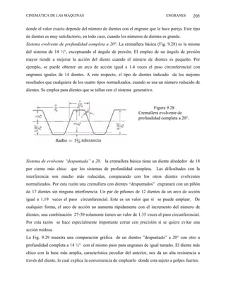 CINEMÁTICA DE LAS MÁQUINAS                                                      ENGRANES       205

donde el valor exacto depende del número de dientes con el engrane que le hace pareja. Este tipo
de dientes es muy satisfactorio, en todo caso, cuando los números de dientes es grande.
Sistema evolvente de profundidad completa a 20°. La cremallera básica (Fig. 9.28) es la misma
del sistema de 14 ½°, exceptuando el ángulo de presión. El empleo de un ángulo de presión
mayor tiende a mejorar la acción del diente cuando el número de dientes es pequeño. Por
ejemplo, se puede obtener un arco de acción igual a 1.4 veces el paso circunferencial con
engranes iguales de 14 dientes. A este respecto, el tipo de dientes indicado da los mejores
resultados que cualquiera de los cuatro tipos normalizados, cuando se usa un número reducido de
dientes. Se emplea para dientes que se tallan con el sistema generativo.



                                                                        Figura 9.28
                                                                Cremallera evolvente de
                                                                profundidad completa a 20°.




Sistema de evolvente “despuntada” a 20. la cremallera básica tiene un diente alrededor de 18
por ciento más chico     que los sistemas de profundidad completa.         Las dificultades con la
interferencia son mucho más reducidas, comparando con los otros dientes evolventes
normalizados. Por esta razón una cremallera con dientes “despuntados” engranará con un piñón
de 17 dientes sin ninguna interferencia. Un par de piñones de 12 dientes da un arco de acción
igual a 1.19 veces el paso circunferencial. Este es un valor que sí se puede emplear. De
cualquier forma, el arco de acción no aumenta rápidamente con el incremento del número de
dientes; una combinación 27-30 solamente tienen un valor de 1.35 veces el paso circunferencial.
Por esta razón se hace especialmente importante cortar con precisión si se quiere evitar una
acción ruidosa.
La Fig. 9.29 muestra una comparación gráfica de un dientes ”despuntado” a 20° con otro a
profundidad completa a 14 ½° con el mismo paso para engranes de igual tamaño. El diente más
chico con la base más amplia, característica peculiar del anterior, nos da un alta resistencia a
través del diente, lo cual explica la conveniencia de emplearlo donde esta sujeto a golpes fuertes.
 