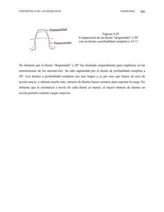 CINEMÁTICA DE LAS MÁQUINAS                                                ENGRANES         206




                                                              Figuran 9.29
                                            Comparación de un diente “despuntado” a 20º
                                            con un diente a profundidad completa a 14 ½°




No obstante que el diente “despuntado” a 20° fue diseñado originalmente para emplearse en las
transmisiones de los automóviles ha sido suplantado por el diente de profundidad completa a
20°. Los dientes a profundidad completa son mas largos y es por esto que tienen un arco de
acción mayor, y además mucho más número de dientes hacen contacto para soportar la carga. No
obstante que la resistencia a través de cada diente es menor, el mayor número de dientes en
acción permite sostener cargas mayores.
 