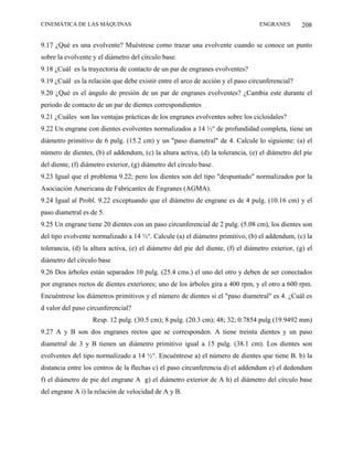 CINEMÁTICA DE LAS MÁQUINAS                                                        ENGRANES        208

9.17 ¿Qué es una evolvente? Muéstrese como trazar una evolvente cuando se conoce un punto
sobre la evolvente y el diámetro del círculo base.
9.18 ¿Cuál es la trayectoria de contacto de un par de engranes evolventes?
9.19 ¿Cuál es la relación que debe existir entre el arco de acción y el paso circunferencial?
9.20 ¿Qué es el ángulo de presión de un par de engranes evolventes? ¿Cambia este durante el
periodo de contacto de un par de dientes correspondientes
9.21 ¿Cuáles son las ventajas prácticas de los engranes evolventes sobre los cicloidales?
9.22 Un engrane con dientes evolventes normalizados a 14 ½° de profundidad completa, tiene un
diámetro primitivo de 6 pulg. (15.2 cm) y un "paso diametral" de 4. Calcule lo siguiente: (a) el
número de dientes, (b) el addendum, (c) la altura activa, (d) la tolerancia, (e) el diámetro del pie
del diente, (f) diámetro exterior, (g) diámetro del circulo base.
9.23 Igual que el problema 9.22; pero los dientes son del tipo "despuntado" normalizados por la
Asociación Americana de Fabricantes de Engranes (AGMA).
9.24 Igual al Probl. 9.22 exceptuando que el diámetro de engrane es de 4 pulg. (10.16 cm) y el
paso diametral es de 5.
9.25 Un engrane tiene 20 dientes con un paso circunferencial de 2 pulg. (5.08 cm), los dientes son
del tipo evolvente normalizado a 14 ½°. Calcule (a) el diámetro primitivo, (b) el addendum, (c) la
tolerancia, (d) la altura activa, (e) el diámetro del pie del diente, (f) el diámetro exterior, (g) el
diámetro del círculo base
9.26 Dos árboles están separados 10 pulg. (25.4 cms.) el uno del otro y deben de ser conectados
por engranes rectos de dientes exteriores; uno de los árboles gira a 400 rpm, y el otro a 600 rpm.
Encuéntrese los diámetros primitivos y el número de dientes si el "paso diametral" es 4. ¿Cuál es
d valor del paso circunferencial?
                   Resp. 12 pulg. (30.5 cm); 8 pulg. (20.3 cm); 48; 32; 0.7854 pulg (19.9492 mm)
9.27 A y B son dos engranes rectos que se corresponden. A tiene treinta dientes y un paso
diametral de 3 y B tienen un diámetro primitivo igual a 15 pulg. (38.1 cm). Los dientes son
evolventes del tipo normalizado a 14 ½°. Encuéntrese a) el número de dientes que tiene B. b) la
distancia entre los centros de la flechas c) el paso circunferencia d) el addendum e) el dedendum
f) el diámetro de pie del engrane A g) el diámetro exterior de A h) el diámetro del círculo base
del engrane A i) la relación de velocidad de A y B.
 