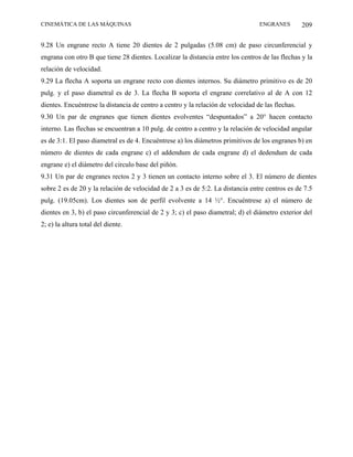 CINEMÁTICA DE LAS MÁQUINAS                                                       ENGRANES         209

9.28 Un engrane recto A tiene 20 dientes de 2 pulgadas (5.08 cm) de paso circunferencial y
engrana con otro B que tiene 28 dientes. Localizar la distancia entre los centros de las flechas y la
relación de velocidad.
9.29 La flecha A soporta un engrane recto con dientes internos. Su diámetro primitivo es de 20
pulg. y el paso diametral es de 3. La flecha B soporta el engrane correlativo al de A con 12
dientes. Encuéntrese la distancia de centro a centro y la relación de velocidad de las flechas.
9.30 Un par de engranes que tienen dientes evolventes “despuntados” a 20° hacen contacto
interno. Las flechas se encuentran a 10 pulg. de centro a centro y la relación de velocidad angular
es de 3:1. El paso diametral es de 4. Encuéntrese a) los diámetros primitivos de los engranes b) en
número de dientes de cada engrane c) el addendum de cada engrane d) el dedendum de cada
engrane e) el diámetro del circulo base del piñón.
9.31 Un par de engranes rectos 2 y 3 tienen un contacto interno sobre el 3. El número de dientes
sobre 2 es de 20 y la relación de velocidad de 2 a 3 es de 5:2. La distancia entre centros es de 7.5
pulg. (19.05cm). Los dientes son de perfil evolvente a 14 ½°. Encuéntrese a) el número de
dientes en 3, b) el paso circunferencial de 2 y 3; c) el paso diametral; d) el diámetro exterior del
2; e) la altura total del diente.
 
