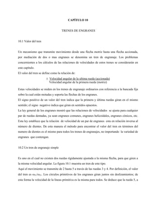 CAPÍTULO 10


                                    TRENES DE ENGRANES


10.1 Valor del tren


Un mecanismo que transmite movimiento desde una flecha motriz hasta una flecha accionada,
por mediación de dos o mas engranes se denomina un tren de engranaje. Los problemas
concernientes a los cálculos de las relaciones de velocidades de estos trenes se considerarán en
este capítulo.
El valor del tren se define como la relación de:
                       ± Velocidad angular de la ultima rueda (accionada)
                         Velocidad angular de la primera rueda (motriz)

Estas velocidades se miden en los trenes de engranaje ordinarios con referencia a la bancada fija
sobre la cual están motadas y soporta las flechas de los engranes.
El signo positivo de un valor del tren indica que la primera y última ruedas giran en el mismo
sentido; el signo negativo indica que giran en sentidos opuestos.
La ley general de los engranes mostró que las relaciones de velocidades se ajusta para cualquier
par de ruedas dentadas, ya sean engranes comunes, engranes helicoidales, engranes cónicos, etc.
Esta ley establece que la relación de velocidad de un par de engranes esta en relación inversa al
número de dientes. De esta manera el método para encontrar el valor del tren en términos del
numero de dientes es el mismo para todos los trenes de engranajes, no importando la variedad de
engranes que contengan.


10.2 Un tren de engranaje simple


Es uno en el cual no existen dos ruedas rígidamente ajustada a la misma flecha, para que giren a
la misma velocidad angular. La figura 10.1 muestra un tren de este tipo.
Aquí el movimiento se transmite de 2 hasta 5 a través de las ruedas 3 y 4. Por definición, el valor
del tren es ω51/ω21. Los círculos primitivos de los engranes giran juntos sin deslizamientos; de
esta forma la velocidad de la líneas primitiva es la misma para todos. Se deduce que la rueda 5, a
 