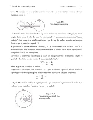 CINEMÁTICA DE LAS MÁQUINAS                                              TRENES DE ENGRANES    211

través del contacto con la 4, girará a la misma velocidad de la línea primitiva como si estuviera
engranada con la 2.


                                                                Figura 10.1
                                                         Tren de engranes simple




Los tamaños de las ruedas intermedias 3 y 4 o el numero de dientes que contengan, no tienen
ningún efecto sobre el valor del tren. Por esta razón, 3 y 4 comúnmente se denomina “locas o
parásitas”. Esto en parte no esta bien dicho, en vista de que las ruedas trasmiten en la misma
forma en que lo hacen las ruedas 2 y 5.
Si quitáramos la rueda 4 del tren de engranaje y la 5 se moviera desde la 3, la rueda 5 tendría la
misma velocidad, pero en sentido opuesto. Por lo anterior, el número de las ruedas locas controla
el signo del valor el tren de engranaje.
En vista de lo anterior es evidente que el valor del tren para un tren de engranaje simple, es
igual a la relación inversa del número de engranajes de la Fig. 9.1,
                                            V.T. = ω51 = N2
                                                   ω21   N5
donde N2 y N5 son el numero de dientes.
Inspeccionado, se observa que las ruedas 2 y 5 giran en sentidos opuestos , lo cual explica el
signo negativo. Substituyendo por el número de dientes indicado en la figura, obtenemos
                                    ω51 = -30 = -2
                                    ω21    45    3

La figura 10.2 muestra un tren de engranaje simple que contiene un engrane anular o interno 2, el
cual mueve una rueda loca 3 que a su vez mueve la rueda 4.



                                                    Figura 10.2
                                           Tren de engrane simple con
                                           engrane anular
 