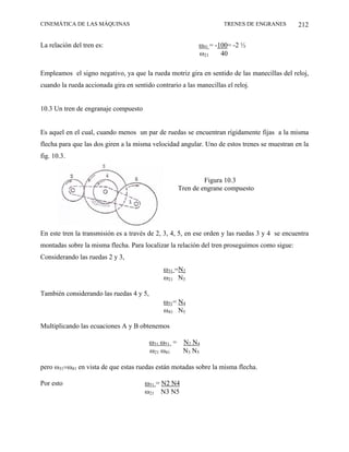 CINEMÁTICA DE LAS MÁQUINAS                                          TRENES DE ENGRANES         212

La relación del tren es:                                   ω41 = -100= -2 ½
                                                           ω21     40

Empleamos el signo negativo, ya que la rueda motriz gira en sentido de las manecillas del reloj,
cuando la rueda accionada gira en sentido contrario a las manecillas el reloj.


10.3 Un tren de engranaje compuesto


Es aquel en el cual, cuando menos un par de ruedas se encuentran rígidamente fijas a la misma
flecha para que las dos giren a la misma velocidad angular. Uno de estos trenes se muestran en la
fig. 10.3.


                                                            Figura 10.3
                                                   Tren de engrane compuesto




En este tren la transmisión es a través de 2, 3, 4, 5, en ese orden y las ruedas 3 y 4 se encuentra
montadas sobre la misma flecha. Para localizar la relación del tren proseguimos como sigue:
Considerando las ruedas 2 y 3,
                                              ω31 =N2
                                              ω21 N3

También considerando las ruedas 4 y 5,
                                              ω51= N4
                                              ω41 N5

Multiplicando las ecuaciones A y B obtenemos

                                         ω31 ω51 = N2 N4
                                         ω21 ω41   N3 N5

pero ω31=ω41 en vista de que estas ruedas están motadas sobre la misma flecha.

Por esto                               ω51 = N2 N4
                                       ω21 N3 N5
 
